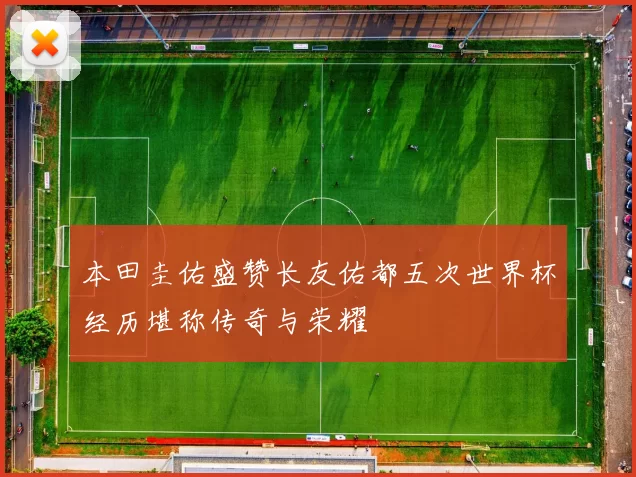 本田圭佑盛赞长友佑都五次世界杯经历堪称传奇与荣耀