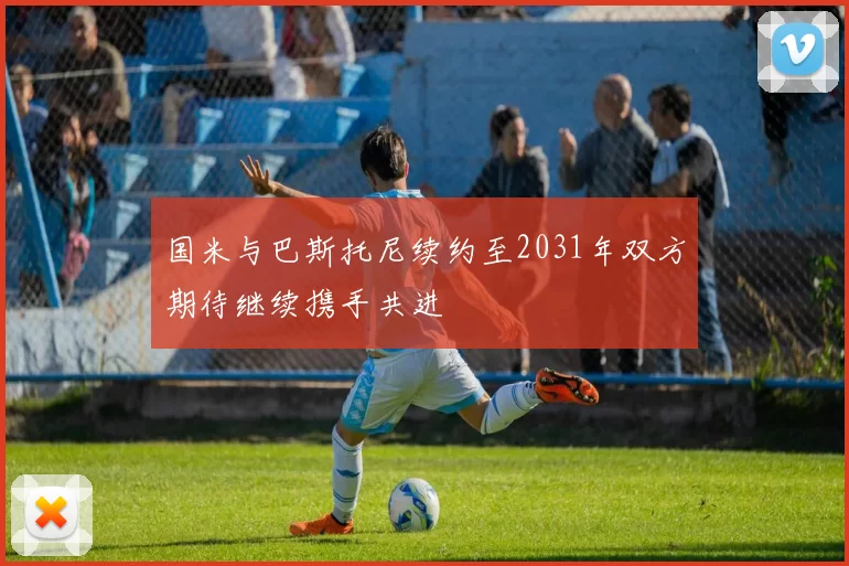 国米与巴斯托尼续约至2031年双方期待继续携手共进