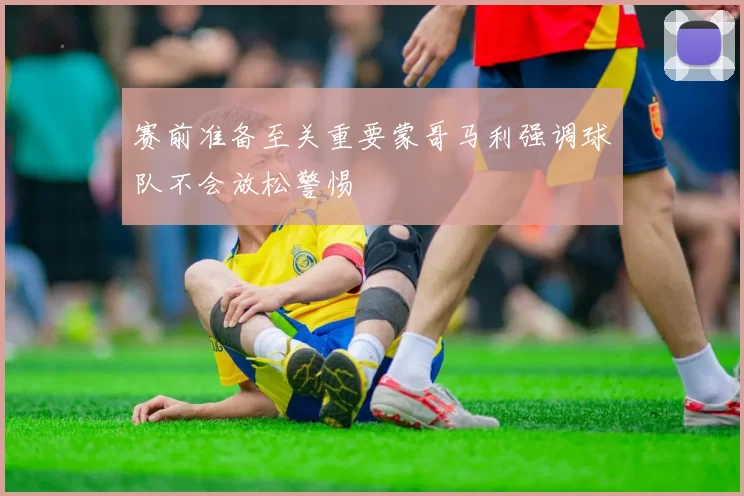 赛前准备至关重要蒙哥马利强调球队不会放松警惕