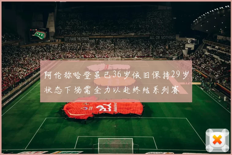 阿伦称哈登虽已36岁依旧保持29岁状态下场需全力以赴终结系列赛