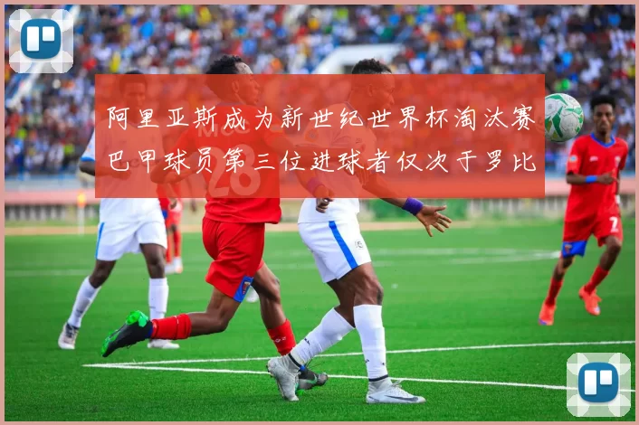 阿里亚斯成为新世纪世界杯淘汰赛巴甲球员第三位进球者仅次于罗比尼奥