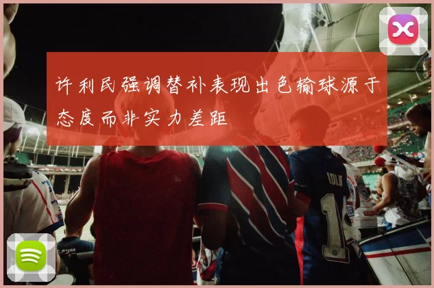 许利民强调替补表现出色输球源于态度而非实力差距