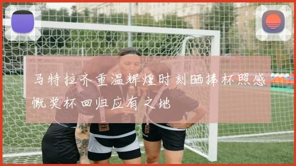 马特拉齐重温辉煌时刻晒捧杯照感慨奖杯回归应有之地
