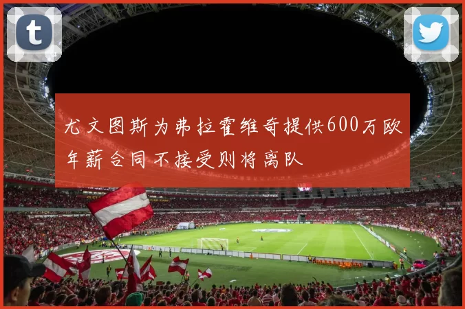 尤文图斯为弗拉霍维奇提供600万欧年薪合同不接受则将离队