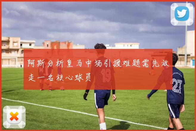 阿斯分析皇马中场引援难题需先放走一名核心球员
